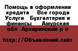 Помощь в оформлении кредита  - Все города Услуги » Бухгалтерия и финансы   . Амурская обл.,Архаринский р-н